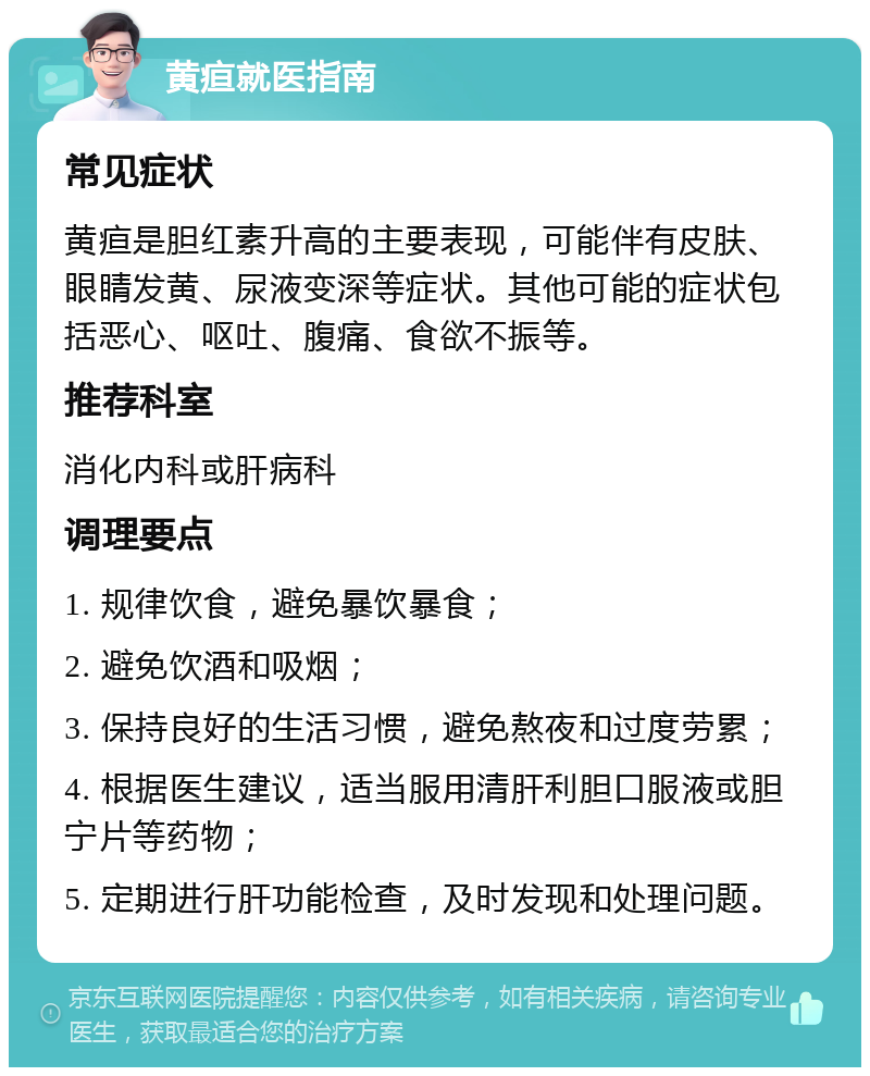 黄疸就医指南 常见症状 黄疸是胆红素升高的主要表现，可能伴有皮肤、眼睛发黄、尿液变深等症状。其他可能的症状包括恶心、呕吐、腹痛、食欲不振等。 推荐科室 消化内科或肝病科 调理要点 1. 规律饮食，避免暴饮暴食； 2. 避免饮酒和吸烟； 3. 保持良好的生活习惯，避免熬夜和过度劳累； 4. 根据医生建议，适当服用清肝利胆口服液或胆宁片等药物； 5. 定期进行肝功能检查，及时发现和处理问题。