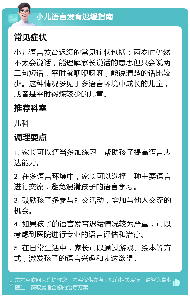 小儿语言发育迟缓指南 常见症状 小儿语言发育迟缓的常见症状包括：两岁时仍然不太会说话，能理解家长说话的意思但只会说两三句短话，平时就咿咿呀呀，能说清楚的话比较少。这种情况多见于多语言环境中成长的儿童，或者是平时锻炼较少的儿童。 推荐科室 儿科 调理要点 1. 家长可以适当多加练习，帮助孩子提高语言表达能力。 2. 在多语言环境中，家长可以选择一种主要语言进行交流，避免混淆孩子的语言学习。 3. 鼓励孩子多参与社交活动，增加与他人交流的机会。 4. 如果孩子的语言发育迟缓情况较为严重，可以考虑到医院进行专业的语言评估和治疗。 5. 在日常生活中，家长可以通过游戏、绘本等方式，激发孩子的语言兴趣和表达欲望。