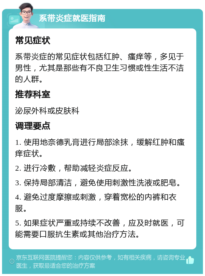 系带炎症就医指南 常见症状 系带炎症的常见症状包括红肿、瘙痒等，多见于男性，尤其是那些有不良卫生习惯或性生活不洁的人群。 推荐科室 泌尿外科或皮肤科 调理要点 1. 使用地奈德乳膏进行局部涂抹，缓解红肿和瘙痒症状。 2. 进行冷敷，帮助减轻炎症反应。 3. 保持局部清洁，避免使用刺激性洗液或肥皂。 4. 避免过度摩擦或刺激，穿着宽松的内裤和衣服。 5. 如果症状严重或持续不改善，应及时就医，可能需要口服抗生素或其他治疗方法。