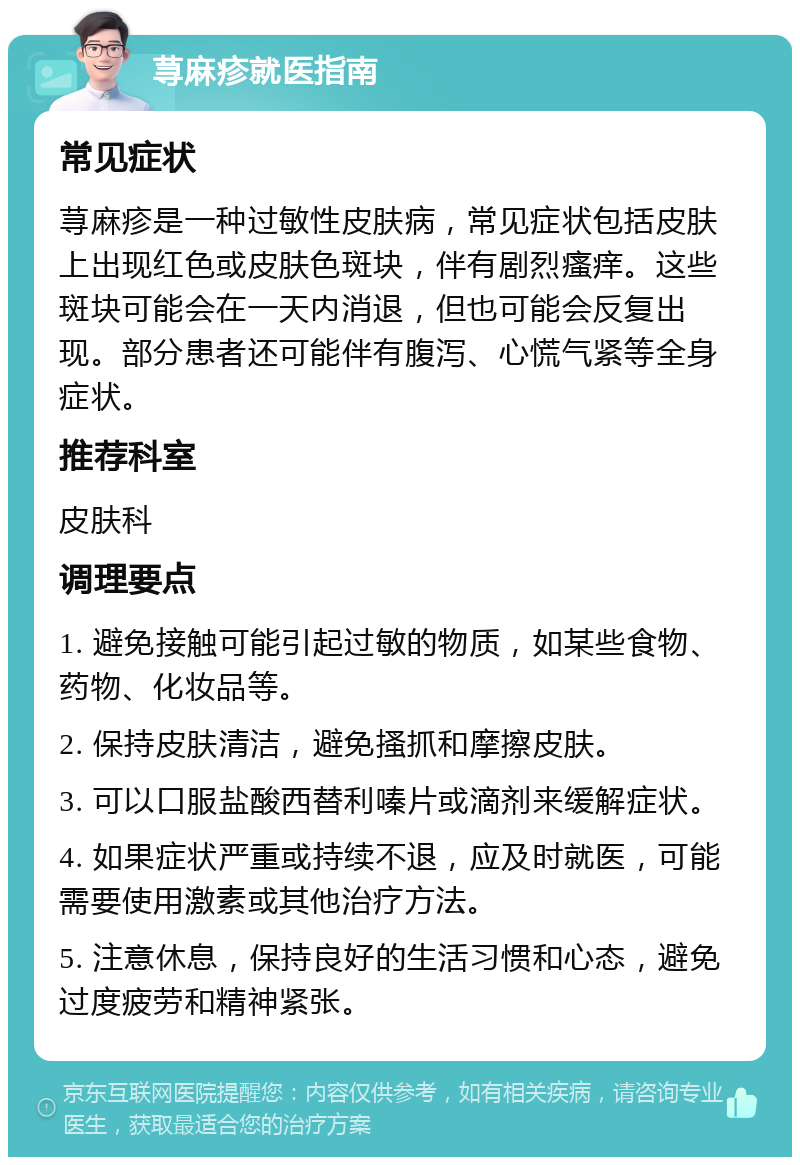 荨麻疹就医指南 常见症状 荨麻疹是一种过敏性皮肤病，常见症状包括皮肤上出现红色或皮肤色斑块，伴有剧烈瘙痒。这些斑块可能会在一天内消退，但也可能会反复出现。部分患者还可能伴有腹泻、心慌气紧等全身症状。 推荐科室 皮肤科 调理要点 1. 避免接触可能引起过敏的物质，如某些食物、药物、化妆品等。 2. 保持皮肤清洁，避免搔抓和摩擦皮肤。 3. 可以口服盐酸西替利嗪片或滴剂来缓解症状。 4. 如果症状严重或持续不退，应及时就医，可能需要使用激素或其他治疗方法。 5. 注意休息，保持良好的生活习惯和心态，避免过度疲劳和精神紧张。