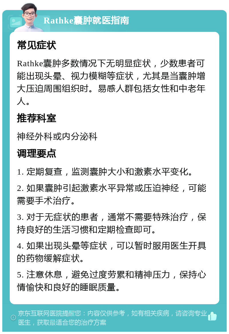 Rathke囊肿就医指南 常见症状 Rathke囊肿多数情况下无明显症状，少数患者可能出现头晕、视力模糊等症状，尤其是当囊肿增大压迫周围组织时。易感人群包括女性和中老年人。 推荐科室 神经外科或内分泌科 调理要点 1. 定期复查，监测囊肿大小和激素水平变化。 2. 如果囊肿引起激素水平异常或压迫神经，可能需要手术治疗。 3. 对于无症状的患者，通常不需要特殊治疗，保持良好的生活习惯和定期检查即可。 4. 如果出现头晕等症状，可以暂时服用医生开具的药物缓解症状。 5. 注意休息，避免过度劳累和精神压力，保持心情愉快和良好的睡眠质量。