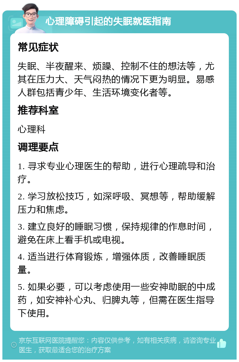 心理障碍引起的失眠就医指南 常见症状 失眠、半夜醒来、烦躁、控制不住的想法等，尤其在压力大、天气闷热的情况下更为明显。易感人群包括青少年、生活环境变化者等。 推荐科室 心理科 调理要点 1. 寻求专业心理医生的帮助，进行心理疏导和治疗。 2. 学习放松技巧，如深呼吸、冥想等，帮助缓解压力和焦虑。 3. 建立良好的睡眠习惯，保持规律的作息时间，避免在床上看手机或电视。 4. 适当进行体育锻炼，增强体质，改善睡眠质量。 5. 如果必要，可以考虑使用一些安神助眠的中成药，如安神补心丸、归脾丸等，但需在医生指导下使用。