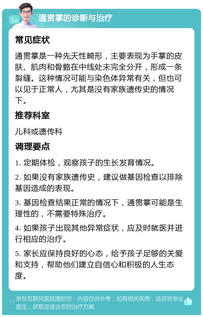 通贯掌的诊断与治疗 常见症状 通贯掌是一种先天性畸形，主要表现为手掌的皮肤、肌肉和骨骼在中线处未完全分开，形成一条裂缝。这种情况可能与染色体异常有关，但也可以见于正常人，尤其是没有家族遗传史的情况下。 推荐科室 儿科或遗传科 调理要点 1. 定期体检，观察孩子的生长发育情况。 2. 如果没有家族遗传史，建议做基因检查以排除基因造成的表现。 3. 基因检查结果正常的情况下，通贯掌可能是生理性的，不需要特殊治疗。 4. 如果孩子出现其他异常症状，应及时就医并进行相应的治疗。 5. 家长应保持良好的心态，给予孩子足够的关爱和支持，帮助他们建立自信心和积极的人生态度。