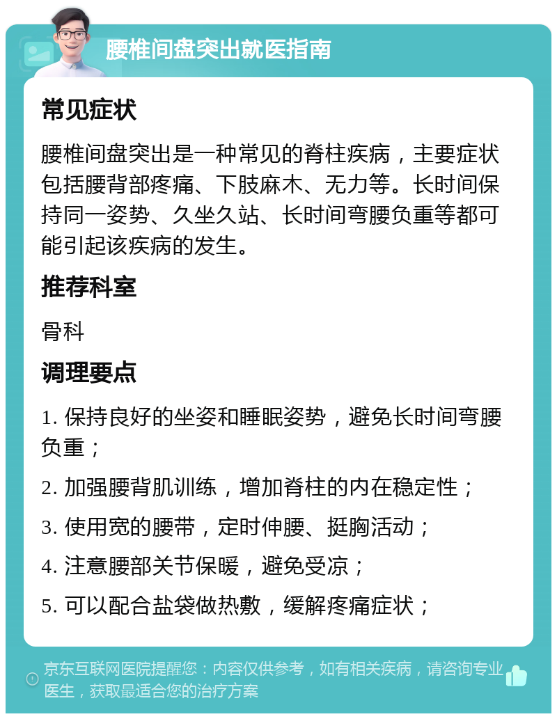 腰椎间盘突出就医指南 常见症状 腰椎间盘突出是一种常见的脊柱疾病，主要症状包括腰背部疼痛、下肢麻木、无力等。长时间保持同一姿势、久坐久站、长时间弯腰负重等都可能引起该疾病的发生。 推荐科室 骨科 调理要点 1. 保持良好的坐姿和睡眠姿势，避免长时间弯腰负重； 2. 加强腰背肌训练，增加脊柱的内在稳定性； 3. 使用宽的腰带，定时伸腰、挺胸活动； 4. 注意腰部关节保暖，避免受凉； 5. 可以配合盐袋做热敷，缓解疼痛症状；