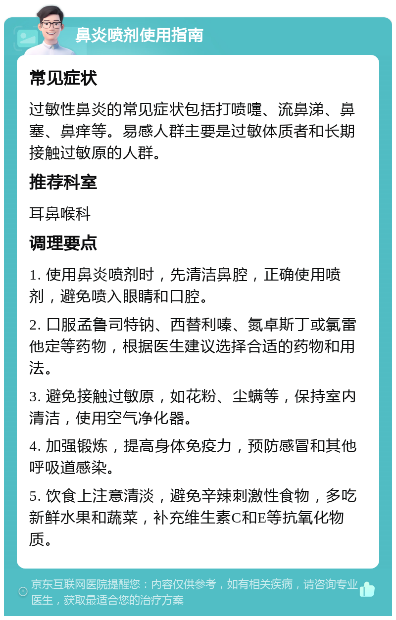 鼻炎喷剂使用指南 常见症状 过敏性鼻炎的常见症状包括打喷嚏、流鼻涕、鼻塞、鼻痒等。易感人群主要是过敏体质者和长期接触过敏原的人群。 推荐科室 耳鼻喉科 调理要点 1. 使用鼻炎喷剂时，先清洁鼻腔，正确使用喷剂，避免喷入眼睛和口腔。 2. 口服孟鲁司特钠、西替利嗪、氮卓斯丁或氯雷他定等药物，根据医生建议选择合适的药物和用法。 3. 避免接触过敏原，如花粉、尘螨等，保持室内清洁，使用空气净化器。 4. 加强锻炼，提高身体免疫力，预防感冒和其他呼吸道感染。 5. 饮食上注意清淡，避免辛辣刺激性食物，多吃新鲜水果和蔬菜，补充维生素C和E等抗氧化物质。