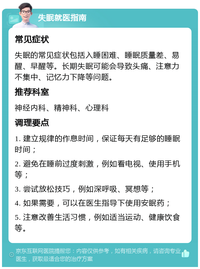 失眠就医指南 常见症状 失眠的常见症状包括入睡困难、睡眠质量差、易醒、早醒等。长期失眠可能会导致头痛、注意力不集中、记忆力下降等问题。 推荐科室 神经内科、精神科、心理科 调理要点 1. 建立规律的作息时间，保证每天有足够的睡眠时间； 2. 避免在睡前过度刺激，例如看电视、使用手机等； 3. 尝试放松技巧，例如深呼吸、冥想等； 4. 如果需要，可以在医生指导下使用安眠药； 5. 注意改善生活习惯，例如适当运动、健康饮食等。