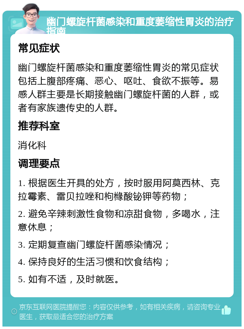 幽门螺旋杆菌感染和重度萎缩性胃炎的治疗指南 常见症状 幽门螺旋杆菌感染和重度萎缩性胃炎的常见症状包括上腹部疼痛、恶心、呕吐、食欲不振等。易感人群主要是长期接触幽门螺旋杆菌的人群，或者有家族遗传史的人群。 推荐科室 消化科 调理要点 1. 根据医生开具的处方，按时服用阿莫西林、克拉霉素、雷贝拉唑和枸橼酸铋钾等药物； 2. 避免辛辣刺激性食物和凉甜食物，多喝水，注意休息； 3. 定期复查幽门螺旋杆菌感染情况； 4. 保持良好的生活习惯和饮食结构； 5. 如有不适，及时就医。