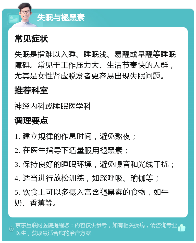 失眠与褪黑素 常见症状 失眠是指难以入睡、睡眠浅、易醒或早醒等睡眠障碍。常见于工作压力大、生活节奏快的人群，尤其是女性肾虚脱发者更容易出现失眠问题。 推荐科室 神经内科或睡眠医学科 调理要点 1. 建立规律的作息时间，避免熬夜； 2. 在医生指导下适量服用褪黑素； 3. 保持良好的睡眠环境，避免噪音和光线干扰； 4. 适当进行放松训练，如深呼吸、瑜伽等； 5. 饮食上可以多摄入富含褪黑素的食物，如牛奶、香蕉等。