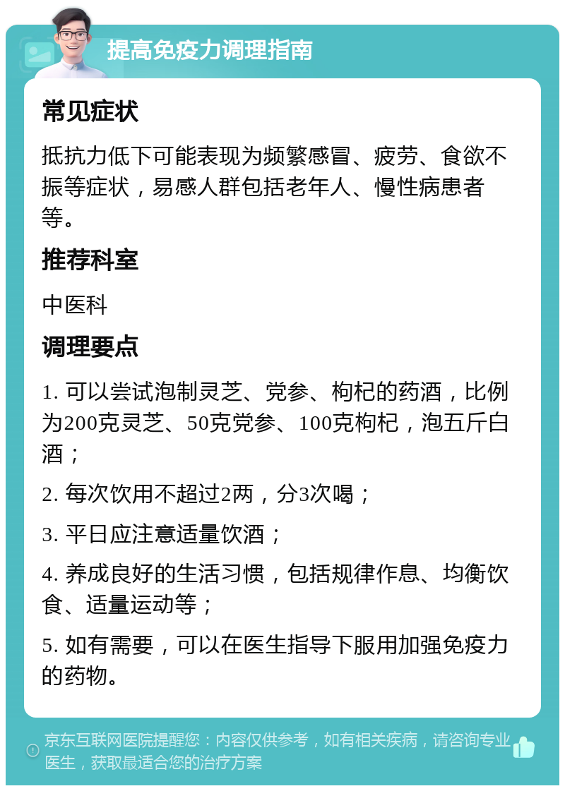 提高免疫力调理指南 常见症状 抵抗力低下可能表现为频繁感冒、疲劳、食欲不振等症状，易感人群包括老年人、慢性病患者等。 推荐科室 中医科 调理要点 1. 可以尝试泡制灵芝、党参、枸杞的药酒，比例为200克灵芝、50克党参、100克枸杞，泡五斤白酒； 2. 每次饮用不超过2两，分3次喝； 3. 平日应注意适量饮酒； 4. 养成良好的生活习惯，包括规律作息、均衡饮食、适量运动等； 5. 如有需要，可以在医生指导下服用加强免疫力的药物。