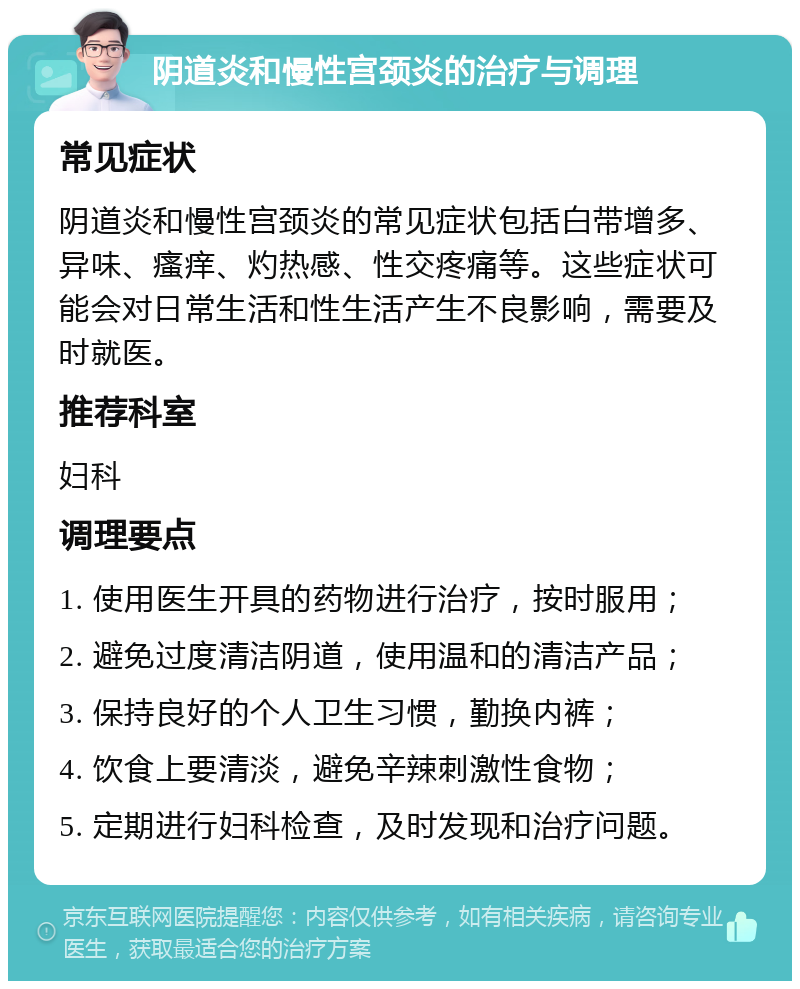 阴道炎和慢性宫颈炎的治疗与调理 常见症状 阴道炎和慢性宫颈炎的常见症状包括白带增多、异味、瘙痒、灼热感、性交疼痛等。这些症状可能会对日常生活和性生活产生不良影响，需要及时就医。 推荐科室 妇科 调理要点 1. 使用医生开具的药物进行治疗，按时服用； 2. 避免过度清洁阴道，使用温和的清洁产品； 3. 保持良好的个人卫生习惯，勤换内裤； 4. 饮食上要清淡，避免辛辣刺激性食物； 5. 定期进行妇科检查，及时发现和治疗问题。