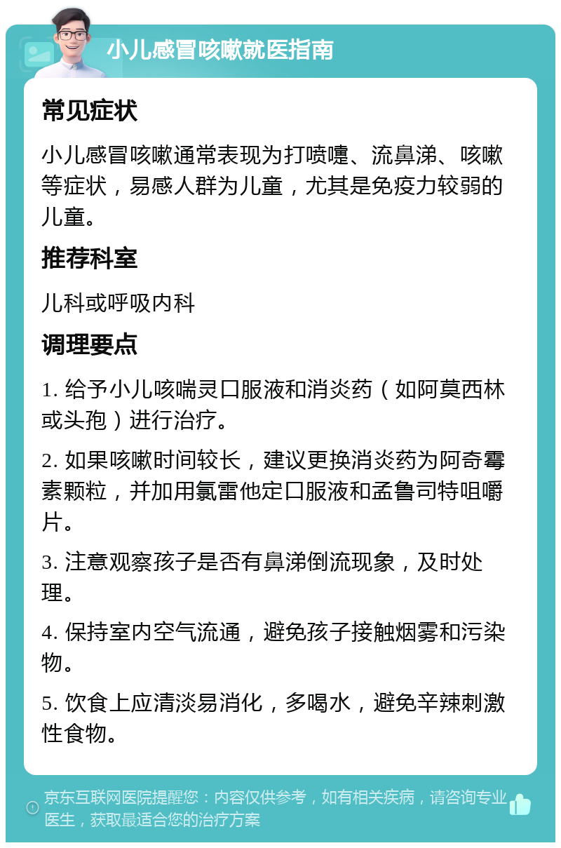 小儿感冒咳嗽就医指南 常见症状 小儿感冒咳嗽通常表现为打喷嚏、流鼻涕、咳嗽等症状，易感人群为儿童，尤其是免疫力较弱的儿童。 推荐科室 儿科或呼吸内科 调理要点 1. 给予小儿咳喘灵口服液和消炎药（如阿莫西林或头孢）进行治疗。 2. 如果咳嗽时间较长，建议更换消炎药为阿奇霉素颗粒，并加用氯雷他定口服液和孟鲁司特咀嚼片。 3. 注意观察孩子是否有鼻涕倒流现象，及时处理。 4. 保持室内空气流通，避免孩子接触烟雾和污染物。 5. 饮食上应清淡易消化，多喝水，避免辛辣刺激性食物。