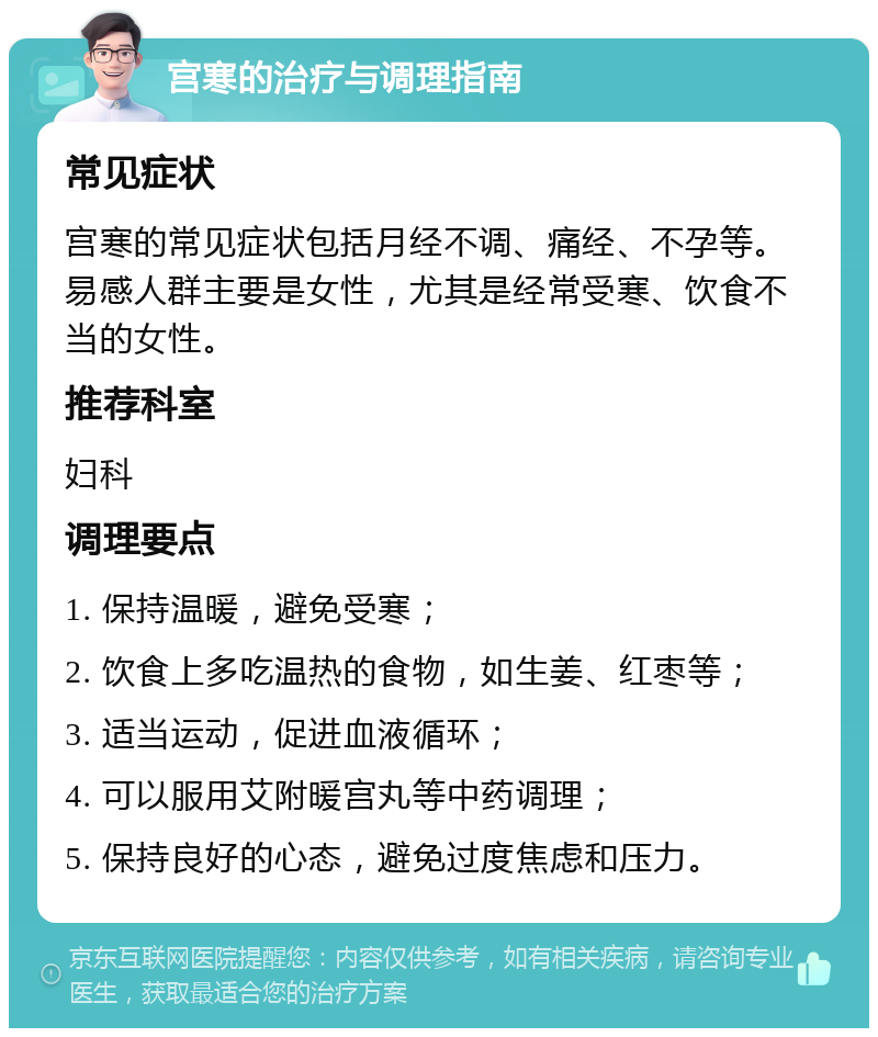 宫寒的治疗与调理指南 常见症状 宫寒的常见症状包括月经不调、痛经、不孕等。易感人群主要是女性，尤其是经常受寒、饮食不当的女性。 推荐科室 妇科 调理要点 1. 保持温暖，避免受寒； 2. 饮食上多吃温热的食物，如生姜、红枣等； 3. 适当运动，促进血液循环； 4. 可以服用艾附暖宫丸等中药调理； 5. 保持良好的心态，避免过度焦虑和压力。