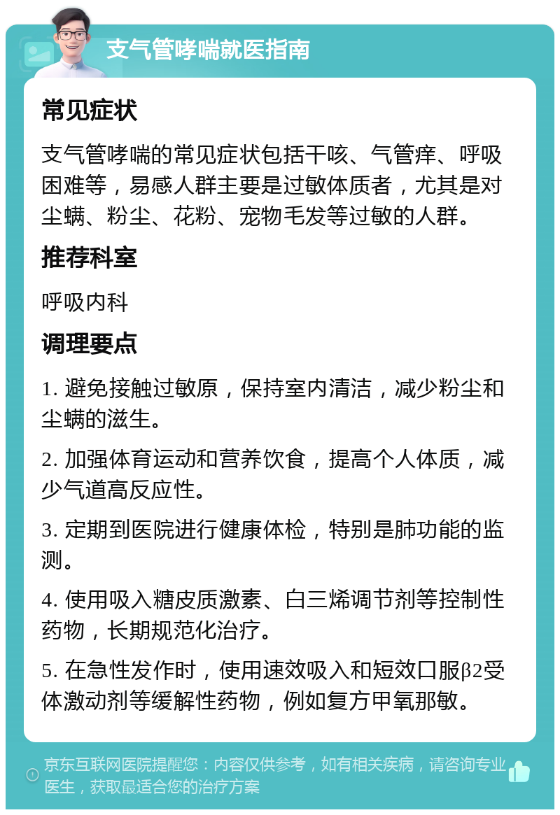 支气管哮喘就医指南 常见症状 支气管哮喘的常见症状包括干咳、气管痒、呼吸困难等，易感人群主要是过敏体质者，尤其是对尘螨、粉尘、花粉、宠物毛发等过敏的人群。 推荐科室 呼吸内科 调理要点 1. 避免接触过敏原，保持室内清洁，减少粉尘和尘螨的滋生。 2. 加强体育运动和营养饮食，提高个人体质，减少气道高反应性。 3. 定期到医院进行健康体检，特别是肺功能的监测。 4. 使用吸入糖皮质激素、白三烯调节剂等控制性药物，长期规范化治疗。 5. 在急性发作时，使用速效吸入和短效口服β2受体激动剂等缓解性药物，例如复方甲氧那敏。