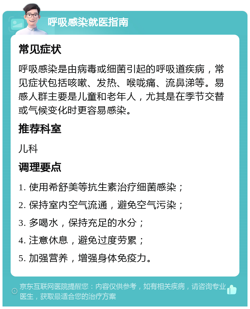 呼吸感染就医指南 常见症状 呼吸感染是由病毒或细菌引起的呼吸道疾病，常见症状包括咳嗽、发热、喉咙痛、流鼻涕等。易感人群主要是儿童和老年人，尤其是在季节交替或气候变化时更容易感染。 推荐科室 儿科 调理要点 1. 使用希舒美等抗生素治疗细菌感染； 2. 保持室内空气流通，避免空气污染； 3. 多喝水，保持充足的水分； 4. 注意休息，避免过度劳累； 5. 加强营养，增强身体免疫力。