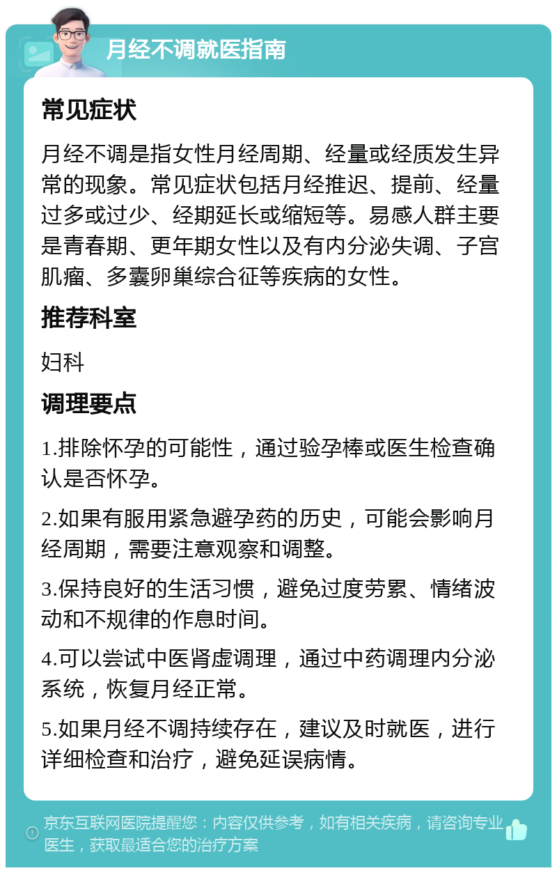 月经不调就医指南 常见症状 月经不调是指女性月经周期、经量或经质发生异常的现象。常见症状包括月经推迟、提前、经量过多或过少、经期延长或缩短等。易感人群主要是青春期、更年期女性以及有内分泌失调、子宫肌瘤、多囊卵巢综合征等疾病的女性。 推荐科室 妇科 调理要点 1.排除怀孕的可能性，通过验孕棒或医生检查确认是否怀孕。 2.如果有服用紧急避孕药的历史，可能会影响月经周期，需要注意观察和调整。 3.保持良好的生活习惯，避免过度劳累、情绪波动和不规律的作息时间。 4.可以尝试中医肾虚调理，通过中药调理内分泌系统，恢复月经正常。 5.如果月经不调持续存在，建议及时就医，进行详细检查和治疗，避免延误病情。