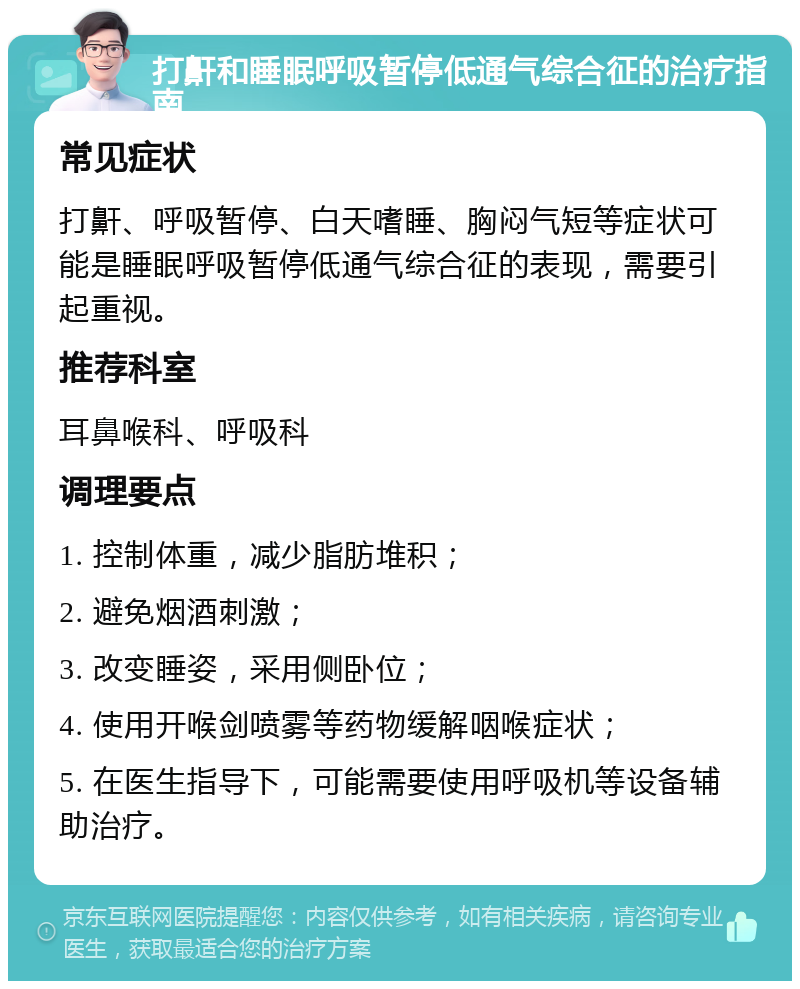 打鼾和睡眠呼吸暂停低通气综合征的治疗指南 常见症状 打鼾、呼吸暂停、白天嗜睡、胸闷气短等症状可能是睡眠呼吸暂停低通气综合征的表现，需要引起重视。 推荐科室 耳鼻喉科、呼吸科 调理要点 1. 控制体重，减少脂肪堆积； 2. 避免烟酒刺激； 3. 改变睡姿，采用侧卧位； 4. 使用开喉剑喷雾等药物缓解咽喉症状； 5. 在医生指导下，可能需要使用呼吸机等设备辅助治疗。