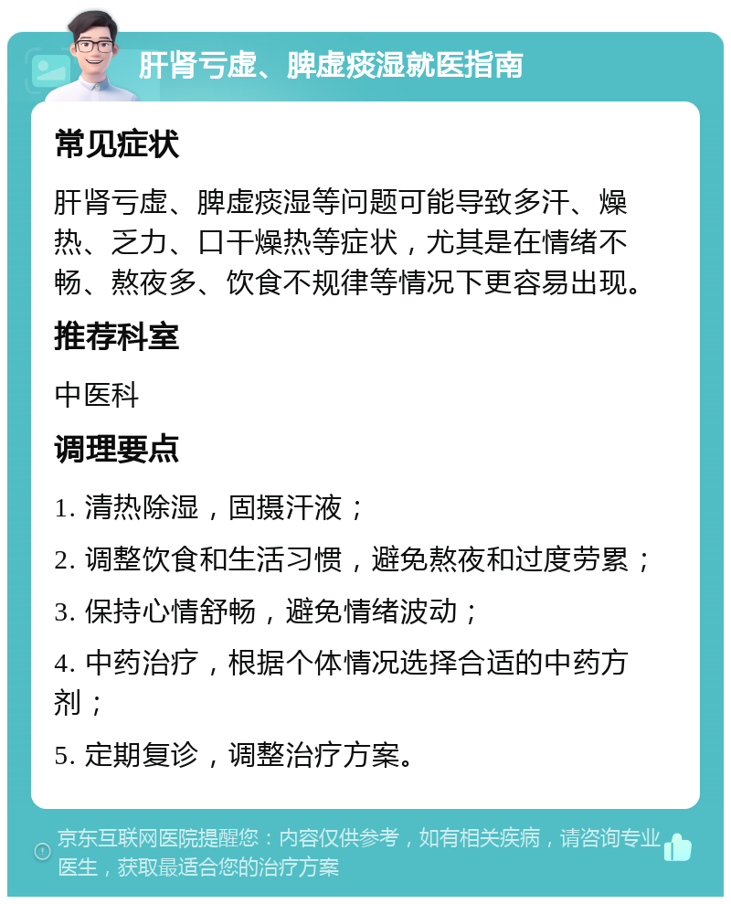 肝肾亏虚、脾虚痰湿就医指南 常见症状 肝肾亏虚、脾虚痰湿等问题可能导致多汗、燥热、乏力、口干燥热等症状，尤其是在情绪不畅、熬夜多、饮食不规律等情况下更容易出现。 推荐科室 中医科 调理要点 1. 清热除湿，固摄汗液； 2. 调整饮食和生活习惯，避免熬夜和过度劳累； 3. 保持心情舒畅，避免情绪波动； 4. 中药治疗，根据个体情况选择合适的中药方剂； 5. 定期复诊，调整治疗方案。