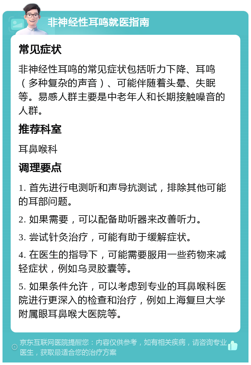 非神经性耳鸣就医指南 常见症状 非神经性耳鸣的常见症状包括听力下降、耳鸣（多种复杂的声音）、可能伴随着头晕、失眠等。易感人群主要是中老年人和长期接触噪音的人群。 推荐科室 耳鼻喉科 调理要点 1. 首先进行电测听和声导抗测试，排除其他可能的耳部问题。 2. 如果需要，可以配备助听器来改善听力。 3. 尝试针灸治疗，可能有助于缓解症状。 4. 在医生的指导下，可能需要服用一些药物来减轻症状，例如乌灵胶囊等。 5. 如果条件允许，可以考虑到专业的耳鼻喉科医院进行更深入的检查和治疗，例如上海复旦大学附属眼耳鼻喉大医院等。