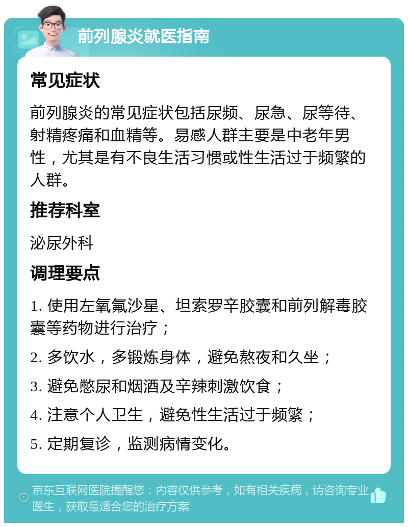 前列腺炎就医指南 常见症状 前列腺炎的常见症状包括尿频、尿急、尿等待、射精疼痛和血精等。易感人群主要是中老年男性，尤其是有不良生活习惯或性生活过于频繁的人群。 推荐科室 泌尿外科 调理要点 1. 使用左氧氟沙星、坦索罗辛胶囊和前列解毒胶囊等药物进行治疗； 2. 多饮水，多锻炼身体，避免熬夜和久坐； 3. 避免憋尿和烟酒及辛辣刺激饮食； 4. 注意个人卫生，避免性生活过于频繁； 5. 定期复诊，监测病情变化。