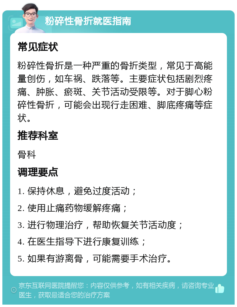 粉碎性骨折就医指南 常见症状 粉碎性骨折是一种严重的骨折类型，常见于高能量创伤，如车祸、跌落等。主要症状包括剧烈疼痛、肿胀、瘀斑、关节活动受限等。对于脚心粉碎性骨折，可能会出现行走困难、脚底疼痛等症状。 推荐科室 骨科 调理要点 1. 保持休息，避免过度活动； 2. 使用止痛药物缓解疼痛； 3. 进行物理治疗，帮助恢复关节活动度； 4. 在医生指导下进行康复训练； 5. 如果有游离骨，可能需要手术治疗。