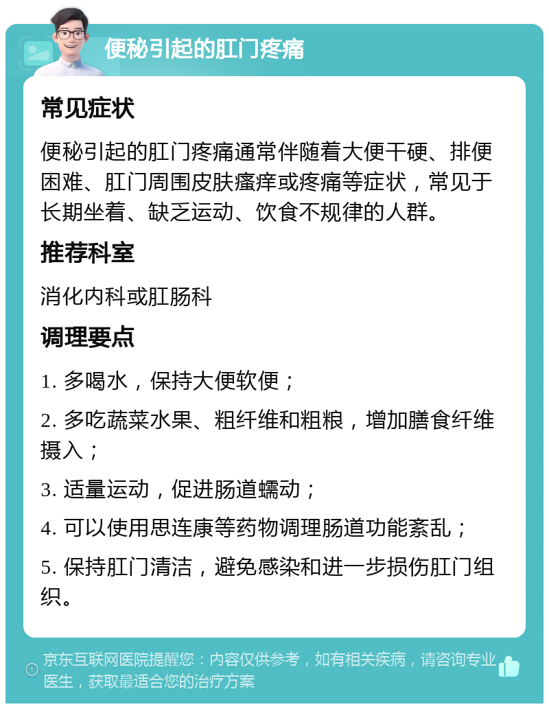 便秘引起的肛门疼痛 常见症状 便秘引起的肛门疼痛通常伴随着大便干硬、排便困难、肛门周围皮肤瘙痒或疼痛等症状，常见于长期坐着、缺乏运动、饮食不规律的人群。 推荐科室 消化内科或肛肠科 调理要点 1. 多喝水，保持大便软便； 2. 多吃蔬菜水果、粗纤维和粗粮，增加膳食纤维摄入； 3. 适量运动，促进肠道蠕动； 4. 可以使用思连康等药物调理肠道功能紊乱； 5. 保持肛门清洁，避免感染和进一步损伤肛门组织。