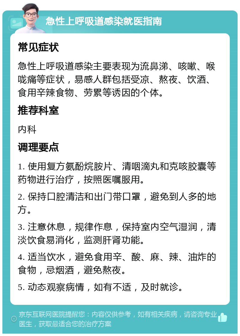 急性上呼吸道感染就医指南 常见症状 急性上呼吸道感染主要表现为流鼻涕、咳嗽、喉咙痛等症状，易感人群包括受凉、熬夜、饮酒、食用辛辣食物、劳累等诱因的个体。 推荐科室 内科 调理要点 1. 使用复方氨酚烷胺片、清咽滴丸和克咳胶囊等药物进行治疗，按照医嘱服用。 2. 保持口腔清洁和出门带口罩，避免到人多的地方。 3. 注意休息，规律作息，保持室内空气湿润，清淡饮食易消化，监测肝肾功能。 4. 适当饮水，避免食用辛、酸、麻、辣、油炸的食物，忌烟酒，避免熬夜。 5. 动态观察病情，如有不适，及时就诊。