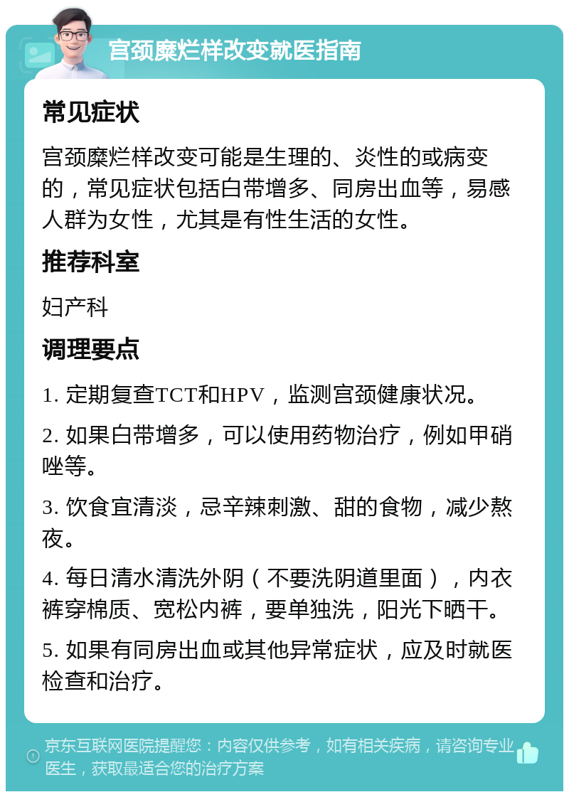 宫颈糜烂样改变就医指南 常见症状 宫颈糜烂样改变可能是生理的、炎性的或病变的，常见症状包括白带增多、同房出血等，易感人群为女性，尤其是有性生活的女性。 推荐科室 妇产科 调理要点 1. 定期复查TCT和HPV，监测宫颈健康状况。 2. 如果白带增多，可以使用药物治疗，例如甲硝唑等。 3. 饮食宜清淡，忌辛辣刺激、甜的食物，减少熬夜。 4. 每日清水清洗外阴（不要洗阴道里面），内衣裤穿棉质、宽松内裤，要单独洗，阳光下晒干。 5. 如果有同房出血或其他异常症状，应及时就医检查和治疗。