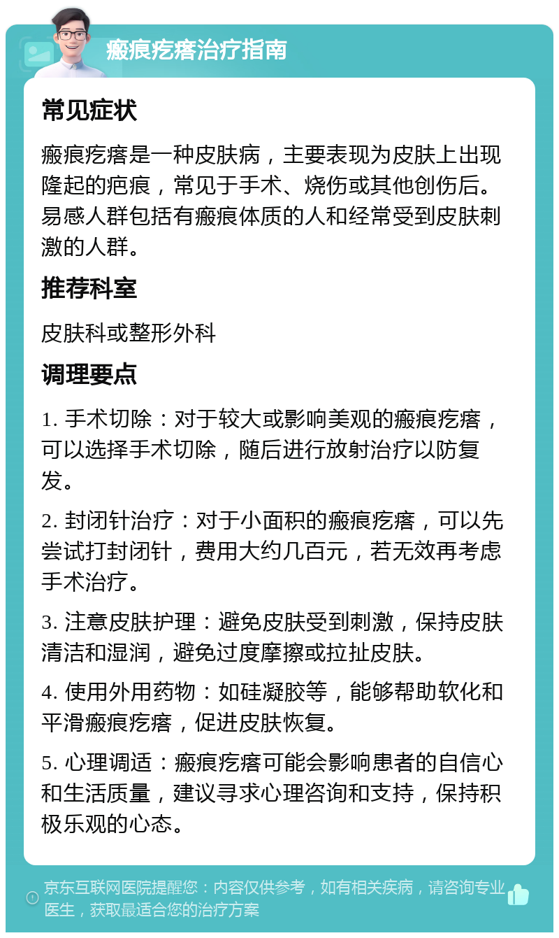 瘢痕疙瘩治疗指南 常见症状 瘢痕疙瘩是一种皮肤病，主要表现为皮肤上出现隆起的疤痕，常见于手术、烧伤或其他创伤后。易感人群包括有瘢痕体质的人和经常受到皮肤刺激的人群。 推荐科室 皮肤科或整形外科 调理要点 1. 手术切除：对于较大或影响美观的瘢痕疙瘩，可以选择手术切除，随后进行放射治疗以防复发。 2. 封闭针治疗：对于小面积的瘢痕疙瘩，可以先尝试打封闭针，费用大约几百元，若无效再考虑手术治疗。 3. 注意皮肤护理：避免皮肤受到刺激，保持皮肤清洁和湿润，避免过度摩擦或拉扯皮肤。 4. 使用外用药物：如硅凝胶等，能够帮助软化和平滑瘢痕疙瘩，促进皮肤恢复。 5. 心理调适：瘢痕疙瘩可能会影响患者的自信心和生活质量，建议寻求心理咨询和支持，保持积极乐观的心态。