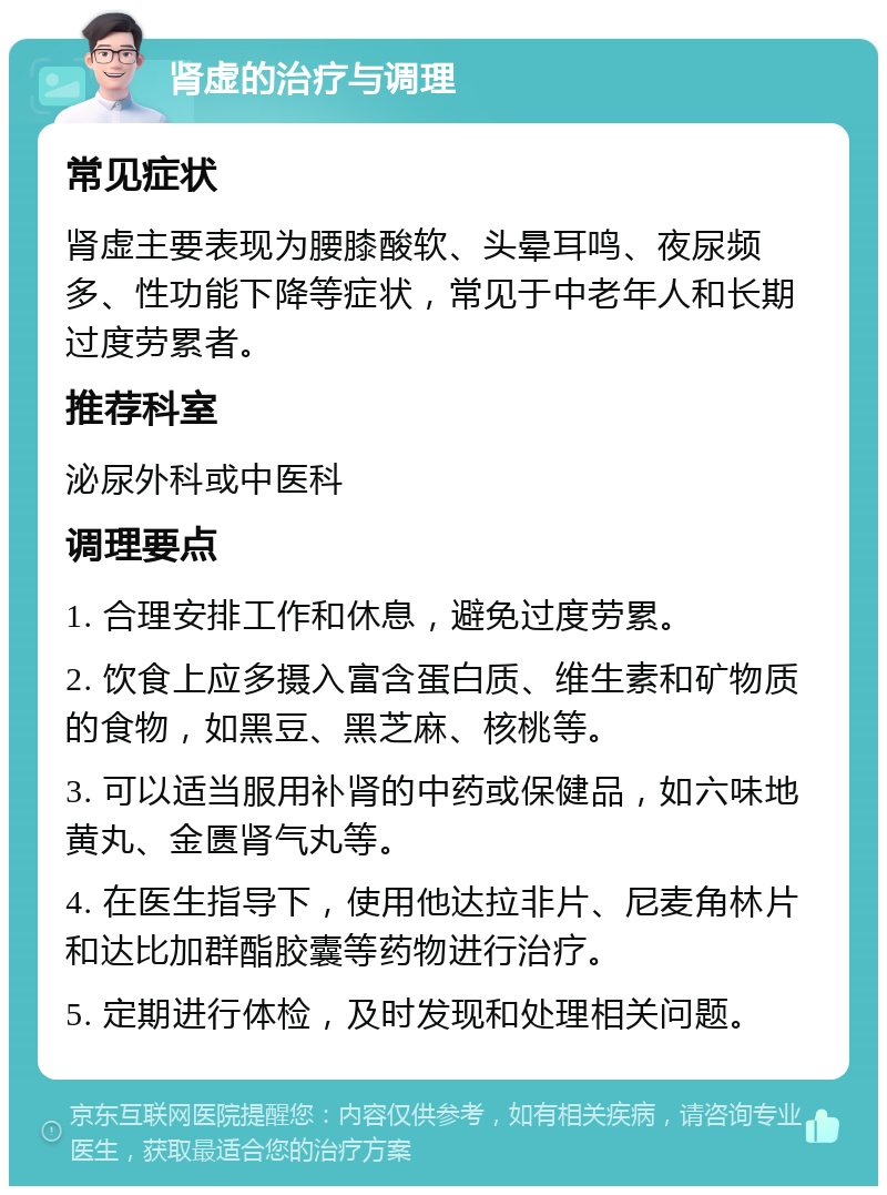 肾虚的治疗与调理 常见症状 肾虚主要表现为腰膝酸软、头晕耳鸣、夜尿频多、性功能下降等症状，常见于中老年人和长期过度劳累者。 推荐科室 泌尿外科或中医科 调理要点 1. 合理安排工作和休息，避免过度劳累。 2. 饮食上应多摄入富含蛋白质、维生素和矿物质的食物，如黑豆、黑芝麻、核桃等。 3. 可以适当服用补肾的中药或保健品，如六味地黄丸、金匮肾气丸等。 4. 在医生指导下，使用他达拉非片、尼麦角林片和达比加群酯胶囊等药物进行治疗。 5. 定期进行体检，及时发现和处理相关问题。