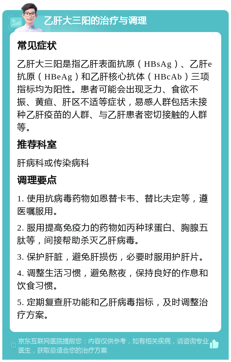 乙肝大三阳的治疗与调理 常见症状 乙肝大三阳是指乙肝表面抗原（HBsAg）、乙肝e抗原（HBeAg）和乙肝核心抗体（HBcAb）三项指标均为阳性。患者可能会出现乏力、食欲不振、黄疸、肝区不适等症状，易感人群包括未接种乙肝疫苗的人群、与乙肝患者密切接触的人群等。 推荐科室 肝病科或传染病科 调理要点 1. 使用抗病毒药物如恩替卡韦、替比夫定等，遵医嘱服用。 2. 服用提高免疫力的药物如丙种球蛋白、胸腺五肽等，间接帮助杀灭乙肝病毒。 3. 保护肝脏，避免肝损伤，必要时服用护肝片。 4. 调整生活习惯，避免熬夜，保持良好的作息和饮食习惯。 5. 定期复查肝功能和乙肝病毒指标，及时调整治疗方案。