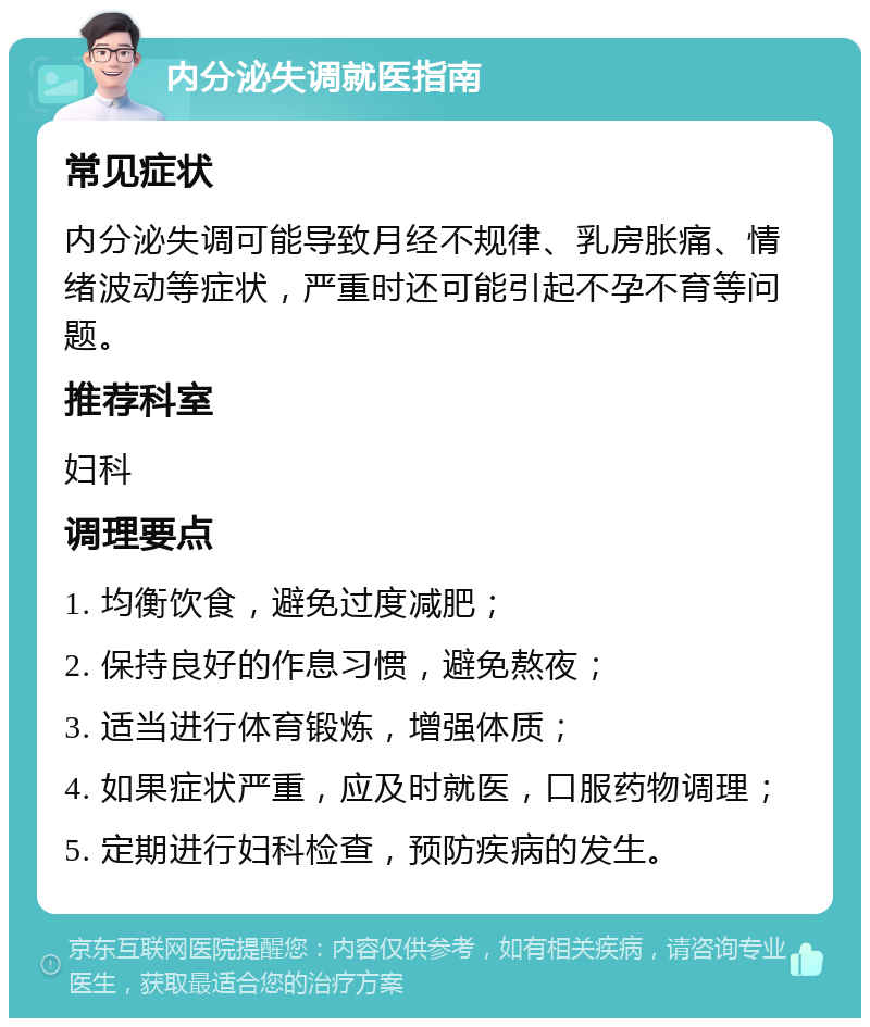 内分泌失调就医指南 常见症状 内分泌失调可能导致月经不规律、乳房胀痛、情绪波动等症状，严重时还可能引起不孕不育等问题。 推荐科室 妇科 调理要点 1. 均衡饮食，避免过度减肥； 2. 保持良好的作息习惯，避免熬夜； 3. 适当进行体育锻炼，增强体质； 4. 如果症状严重，应及时就医，口服药物调理； 5. 定期进行妇科检查，预防疾病的发生。