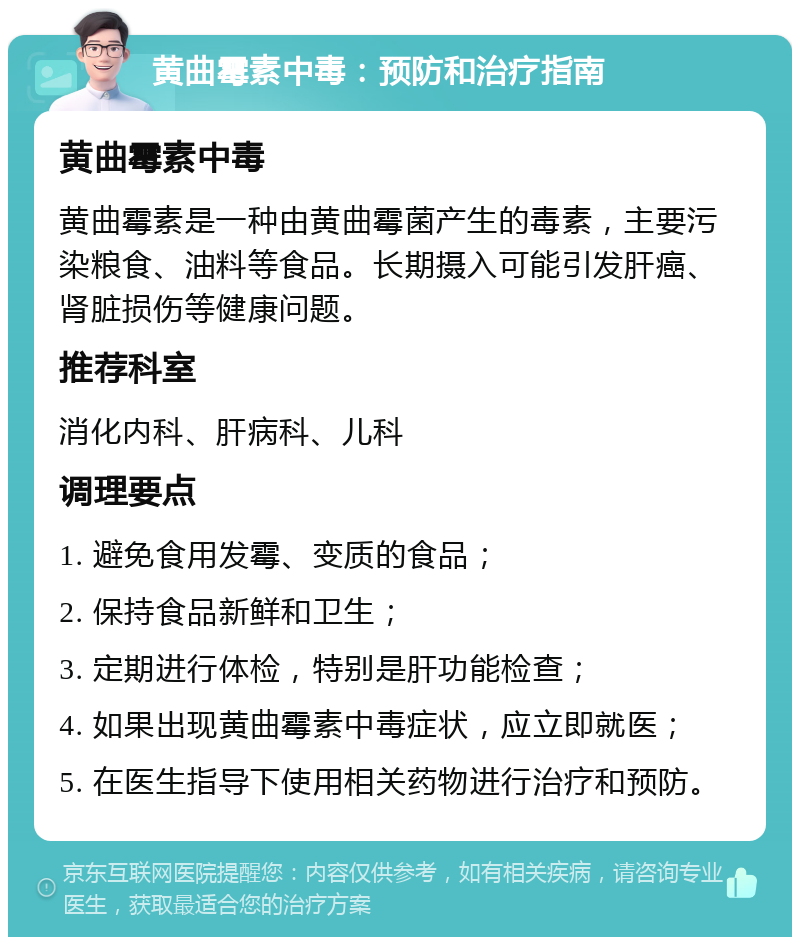 黄曲霉素中毒：预防和治疗指南 黄曲霉素中毒 黄曲霉素是一种由黄曲霉菌产生的毒素，主要污染粮食、油料等食品。长期摄入可能引发肝癌、肾脏损伤等健康问题。 推荐科室 消化内科、肝病科、儿科 调理要点 1. 避免食用发霉、变质的食品； 2. 保持食品新鲜和卫生； 3. 定期进行体检，特别是肝功能检查； 4. 如果出现黄曲霉素中毒症状，应立即就医； 5. 在医生指导下使用相关药物进行治疗和预防。