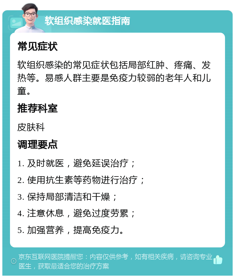 软组织感染就医指南 常见症状 软组织感染的常见症状包括局部红肿、疼痛、发热等。易感人群主要是免疫力较弱的老年人和儿童。 推荐科室 皮肤科 调理要点 1. 及时就医，避免延误治疗； 2. 使用抗生素等药物进行治疗； 3. 保持局部清洁和干燥； 4. 注意休息，避免过度劳累； 5. 加强营养，提高免疫力。