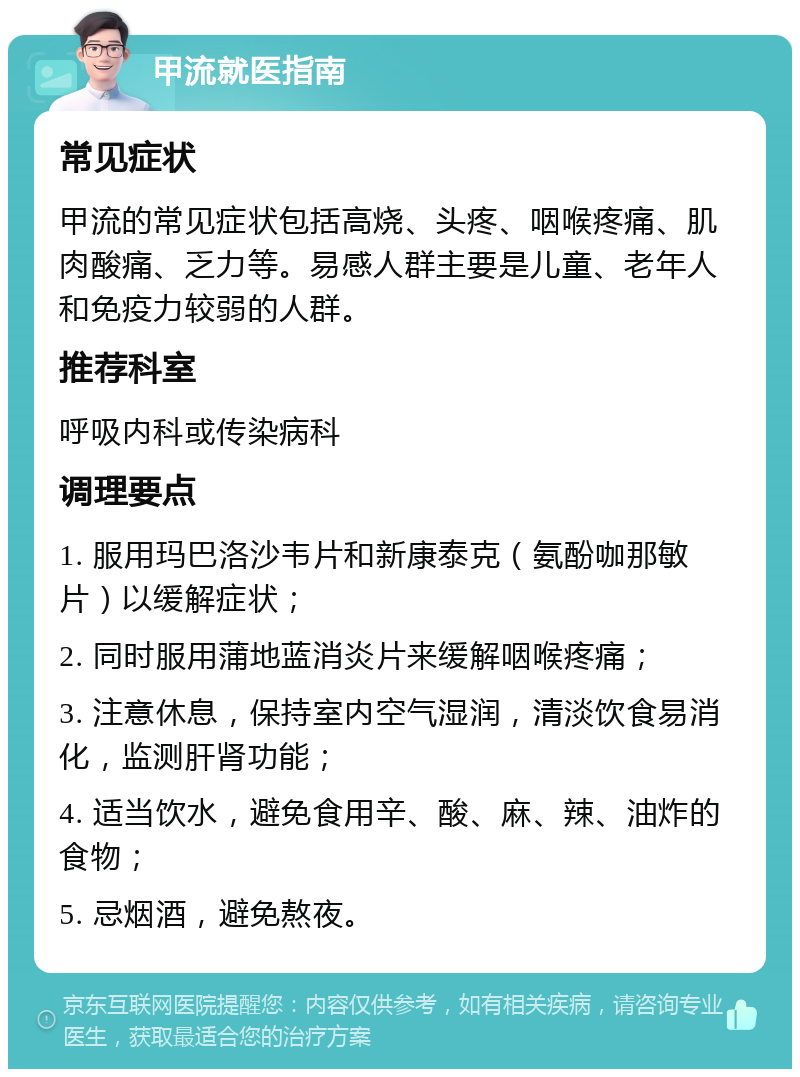 甲流就医指南 常见症状 甲流的常见症状包括高烧、头疼、咽喉疼痛、肌肉酸痛、乏力等。易感人群主要是儿童、老年人和免疫力较弱的人群。 推荐科室 呼吸内科或传染病科 调理要点 1. 服用玛巴洛沙韦片和新康泰克（氨酚咖那敏片）以缓解症状； 2. 同时服用蒲地蓝消炎片来缓解咽喉疼痛； 3. 注意休息，保持室内空气湿润，清淡饮食易消化，监测肝肾功能； 4. 适当饮水，避免食用辛、酸、麻、辣、油炸的食物； 5. 忌烟酒，避免熬夜。