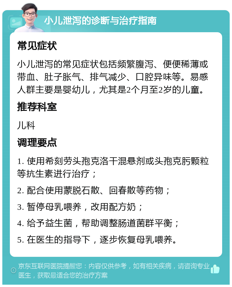 小儿泄泻的诊断与治疗指南 常见症状 小儿泄泻的常见症状包括频繁腹泻、便便稀薄或带血、肚子胀气、排气减少、口腔异味等。易感人群主要是婴幼儿，尤其是2个月至2岁的儿童。 推荐科室 儿科 调理要点 1. 使用希刻劳头孢克洛干混悬剂或头孢克肟颗粒等抗生素进行治疗； 2. 配合使用蒙脱石散、回春散等药物； 3. 暂停母乳喂养，改用配方奶； 4. 给予益生菌，帮助调整肠道菌群平衡； 5. 在医生的指导下，逐步恢复母乳喂养。