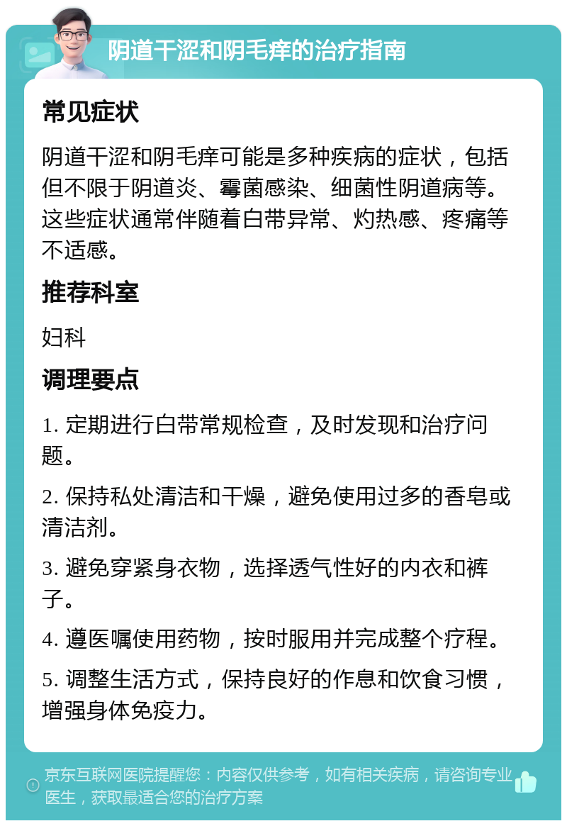 阴道干涩和阴毛痒的治疗指南 常见症状 阴道干涩和阴毛痒可能是多种疾病的症状，包括但不限于阴道炎、霉菌感染、细菌性阴道病等。这些症状通常伴随着白带异常、灼热感、疼痛等不适感。 推荐科室 妇科 调理要点 1. 定期进行白带常规检查，及时发现和治疗问题。 2. 保持私处清洁和干燥，避免使用过多的香皂或清洁剂。 3. 避免穿紧身衣物，选择透气性好的内衣和裤子。 4. 遵医嘱使用药物，按时服用并完成整个疗程。 5. 调整生活方式，保持良好的作息和饮食习惯，增强身体免疫力。