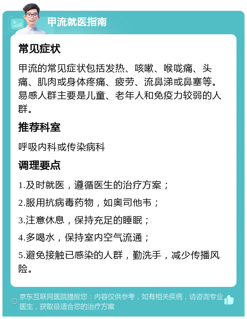 甲流就医指南 常见症状 甲流的常见症状包括发热、咳嗽、喉咙痛、头痛、肌肉或身体疼痛、疲劳、流鼻涕或鼻塞等。易感人群主要是儿童、老年人和免疫力较弱的人群。 推荐科室 呼吸内科或传染病科 调理要点 1.及时就医，遵循医生的治疗方案； 2.服用抗病毒药物，如奥司他韦； 3.注意休息，保持充足的睡眠； 4.多喝水，保持室内空气流通； 5.避免接触已感染的人群，勤洗手，减少传播风险。