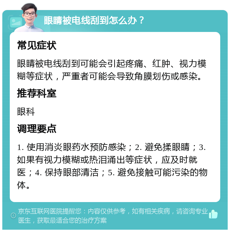 眼睛被电线刮到怎么办？ 常见症状 眼睛被电线刮到可能会引起疼痛、红肿、视力模糊等症状，严重者可能会导致角膜划伤或感染。 推荐科室 眼科 调理要点 1. 使用消炎眼药水预防感染；2. 避免揉眼睛；3. 如果有视力模糊或热泪涌出等症状，应及时就医；4. 保持眼部清洁；5. 避免接触可能污染的物体。