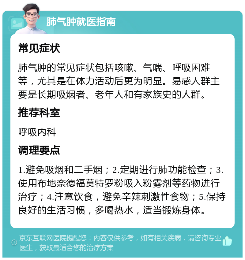 肺气肿就医指南 常见症状 肺气肿的常见症状包括咳嗽、气喘、呼吸困难等，尤其是在体力活动后更为明显。易感人群主要是长期吸烟者、老年人和有家族史的人群。 推荐科室 呼吸内科 调理要点 1.避免吸烟和二手烟；2.定期进行肺功能检查；3.使用布地奈德福莫特罗粉吸入粉雾剂等药物进行治疗；4.注意饮食，避免辛辣刺激性食物；5.保持良好的生活习惯，多喝热水，适当锻炼身体。