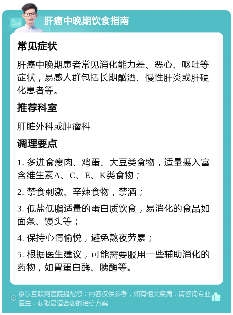 肝癌中晚期饮食指南 常见症状 肝癌中晚期患者常见消化能力差、恶心、呕吐等症状，易感人群包括长期酗酒、慢性肝炎或肝硬化患者等。 推荐科室 肝脏外科或肿瘤科 调理要点 1. 多进食瘦肉、鸡蛋、大豆类食物，适量摄入富含维生素A、C、E、K类食物； 2. 禁食刺激、辛辣食物，禁酒； 3. 低盐低脂适量的蛋白质饮食，易消化的食品如面条、馒头等； 4. 保持心情愉悦，避免熬夜劳累； 5. 根据医生建议，可能需要服用一些辅助消化的药物，如胃蛋白酶、胰酶等。