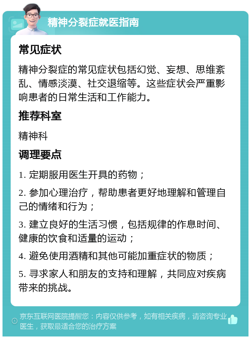 精神分裂症就医指南 常见症状 精神分裂症的常见症状包括幻觉、妄想、思维紊乱、情感淡漠、社交退缩等。这些症状会严重影响患者的日常生活和工作能力。 推荐科室 精神科 调理要点 1. 定期服用医生开具的药物； 2. 参加心理治疗，帮助患者更好地理解和管理自己的情绪和行为； 3. 建立良好的生活习惯，包括规律的作息时间、健康的饮食和适量的运动； 4. 避免使用酒精和其他可能加重症状的物质； 5. 寻求家人和朋友的支持和理解，共同应对疾病带来的挑战。