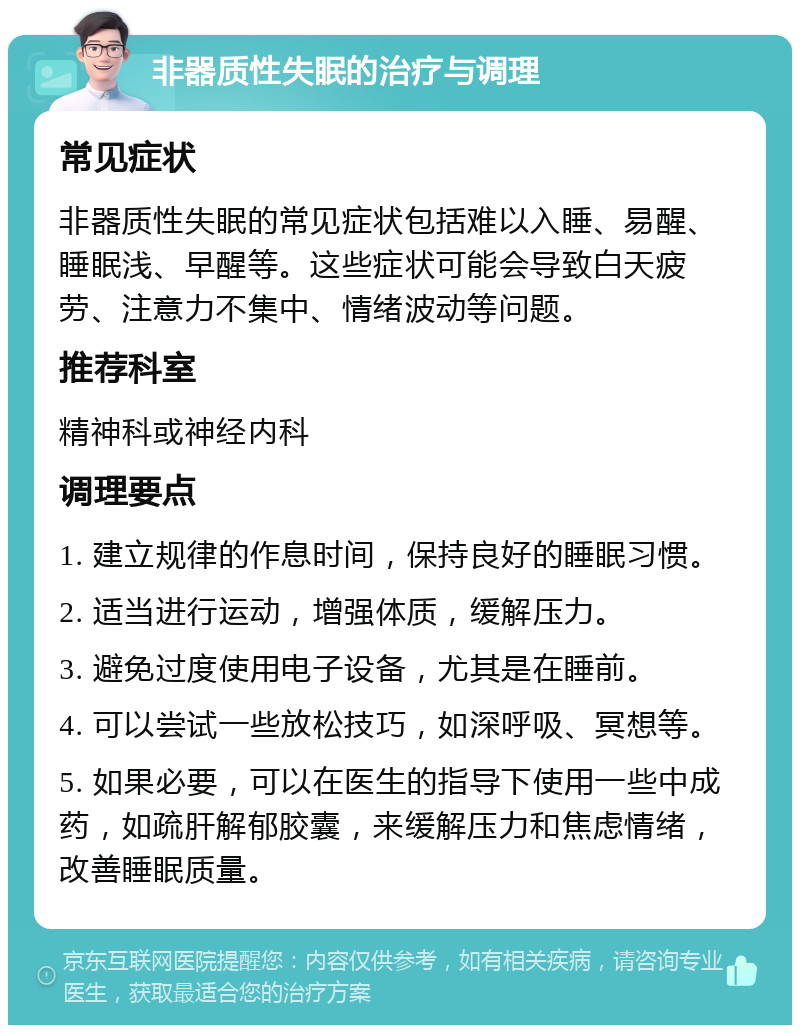 非器质性失眠的治疗与调理 常见症状 非器质性失眠的常见症状包括难以入睡、易醒、睡眠浅、早醒等。这些症状可能会导致白天疲劳、注意力不集中、情绪波动等问题。 推荐科室 精神科或神经内科 调理要点 1. 建立规律的作息时间，保持良好的睡眠习惯。 2. 适当进行运动，增强体质，缓解压力。 3. 避免过度使用电子设备，尤其是在睡前。 4. 可以尝试一些放松技巧，如深呼吸、冥想等。 5. 如果必要，可以在医生的指导下使用一些中成药，如疏肝解郁胶囊，来缓解压力和焦虑情绪，改善睡眠质量。