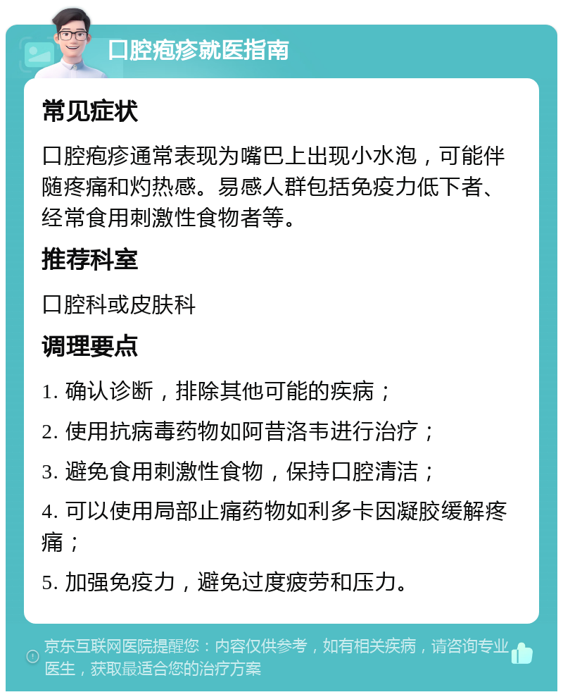 口腔疱疹就医指南 常见症状 口腔疱疹通常表现为嘴巴上出现小水泡，可能伴随疼痛和灼热感。易感人群包括免疫力低下者、经常食用刺激性食物者等。 推荐科室 口腔科或皮肤科 调理要点 1. 确认诊断，排除其他可能的疾病； 2. 使用抗病毒药物如阿昔洛韦进行治疗； 3. 避免食用刺激性食物，保持口腔清洁； 4. 可以使用局部止痛药物如利多卡因凝胶缓解疼痛； 5. 加强免疫力，避免过度疲劳和压力。