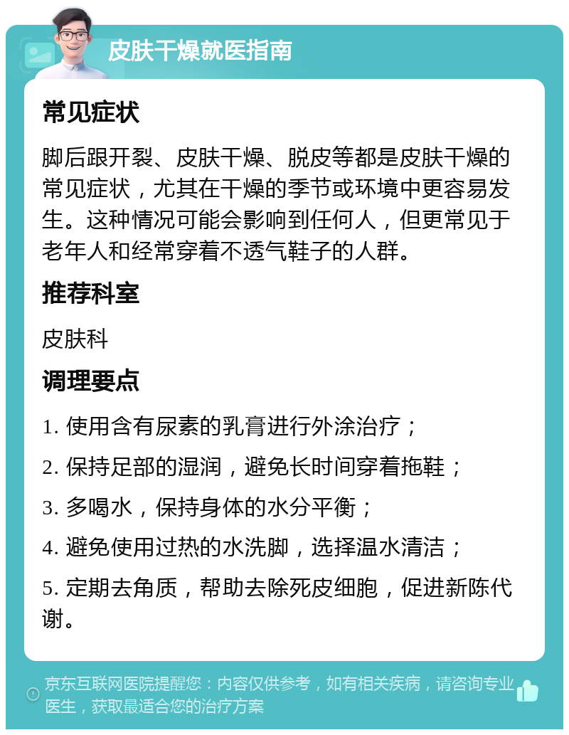 皮肤干燥就医指南 常见症状 脚后跟开裂、皮肤干燥、脱皮等都是皮肤干燥的常见症状，尤其在干燥的季节或环境中更容易发生。这种情况可能会影响到任何人，但更常见于老年人和经常穿着不透气鞋子的人群。 推荐科室 皮肤科 调理要点 1. 使用含有尿素的乳膏进行外涂治疗； 2. 保持足部的湿润，避免长时间穿着拖鞋； 3. 多喝水，保持身体的水分平衡； 4. 避免使用过热的水洗脚，选择温水清洁； 5. 定期去角质，帮助去除死皮细胞，促进新陈代谢。