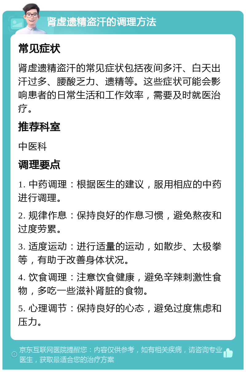 肾虚遗精盗汗的调理方法 常见症状 肾虚遗精盗汗的常见症状包括夜间多汗、白天出汗过多、腰酸乏力、遗精等。这些症状可能会影响患者的日常生活和工作效率，需要及时就医治疗。 推荐科室 中医科 调理要点 1. 中药调理：根据医生的建议，服用相应的中药进行调理。 2. 规律作息：保持良好的作息习惯，避免熬夜和过度劳累。 3. 适度运动：进行适量的运动，如散步、太极拳等，有助于改善身体状况。 4. 饮食调理：注意饮食健康，避免辛辣刺激性食物，多吃一些滋补肾脏的食物。 5. 心理调节：保持良好的心态，避免过度焦虑和压力。