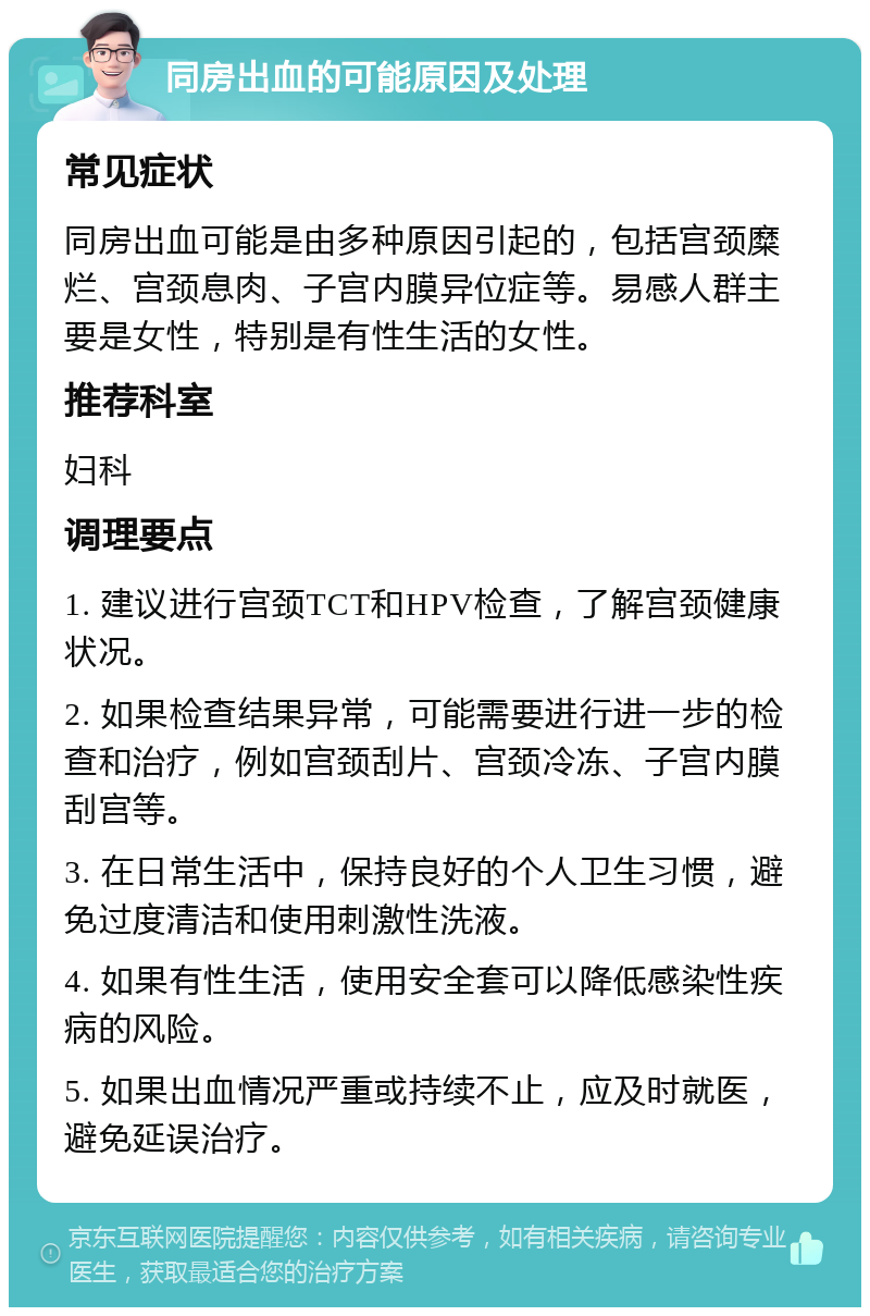 同房出血的可能原因及处理 常见症状 同房出血可能是由多种原因引起的，包括宫颈糜烂、宫颈息肉、子宫内膜异位症等。易感人群主要是女性，特别是有性生活的女性。 推荐科室 妇科 调理要点 1. 建议进行宫颈TCT和HPV检查，了解宫颈健康状况。 2. 如果检查结果异常，可能需要进行进一步的检查和治疗，例如宫颈刮片、宫颈冷冻、子宫内膜刮宫等。 3. 在日常生活中，保持良好的个人卫生习惯，避免过度清洁和使用刺激性洗液。 4. 如果有性生活，使用安全套可以降低感染性疾病的风险。 5. 如果出血情况严重或持续不止，应及时就医，避免延误治疗。