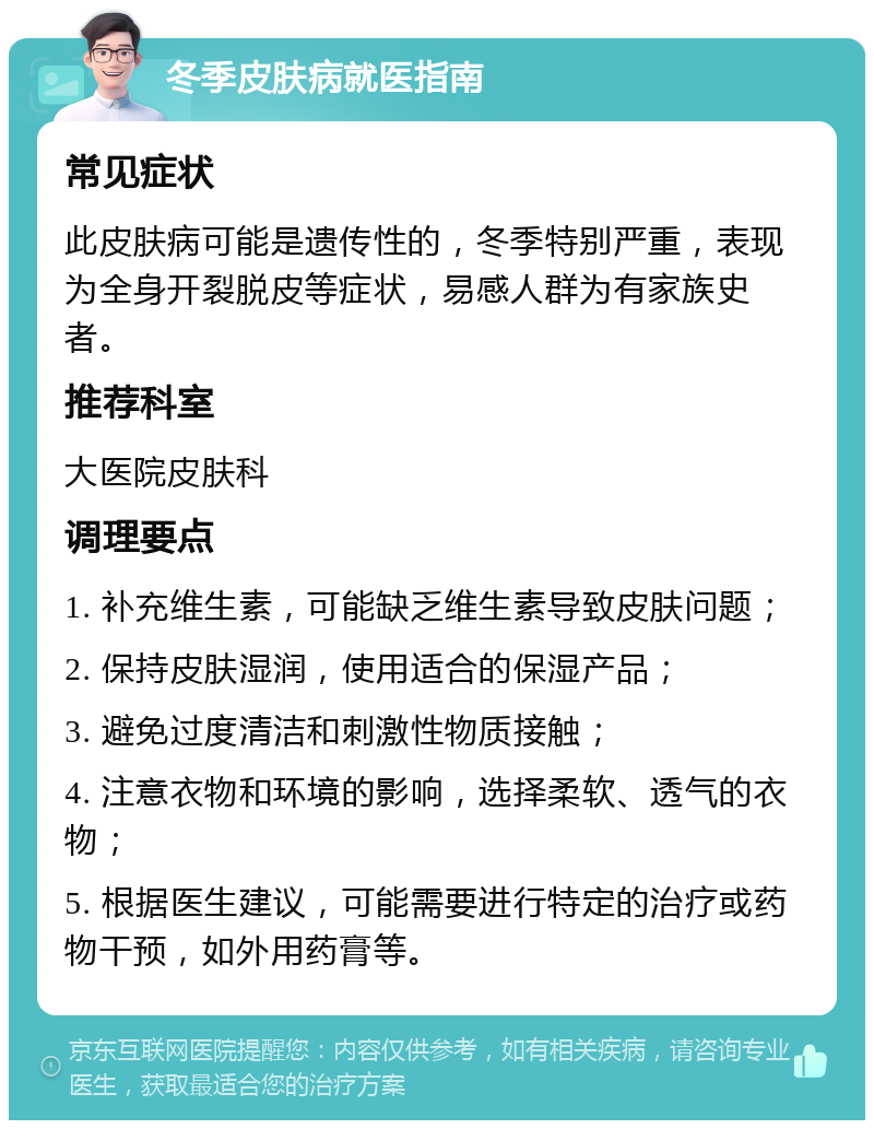 冬季皮肤病就医指南 常见症状 此皮肤病可能是遗传性的，冬季特别严重，表现为全身开裂脱皮等症状，易感人群为有家族史者。 推荐科室 大医院皮肤科 调理要点 1. 补充维生素，可能缺乏维生素导致皮肤问题； 2. 保持皮肤湿润，使用适合的保湿产品； 3. 避免过度清洁和刺激性物质接触； 4. 注意衣物和环境的影响，选择柔软、透气的衣物； 5. 根据医生建议，可能需要进行特定的治疗或药物干预，如外用药膏等。