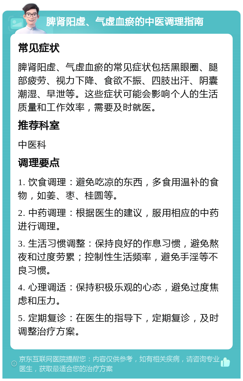 脾肾阳虚、气虚血瘀的中医调理指南 常见症状 脾肾阳虚、气虚血瘀的常见症状包括黑眼圈、腿部疲劳、视力下降、食欲不振、四肢出汗、阴囊潮湿、早泄等。这些症状可能会影响个人的生活质量和工作效率，需要及时就医。 推荐科室 中医科 调理要点 1. 饮食调理：避免吃凉的东西，多食用温补的食物，如姜、枣、桂圆等。 2. 中药调理：根据医生的建议，服用相应的中药进行调理。 3. 生活习惯调整：保持良好的作息习惯，避免熬夜和过度劳累；控制性生活频率，避免手淫等不良习惯。 4. 心理调适：保持积极乐观的心态，避免过度焦虑和压力。 5. 定期复诊：在医生的指导下，定期复诊，及时调整治疗方案。