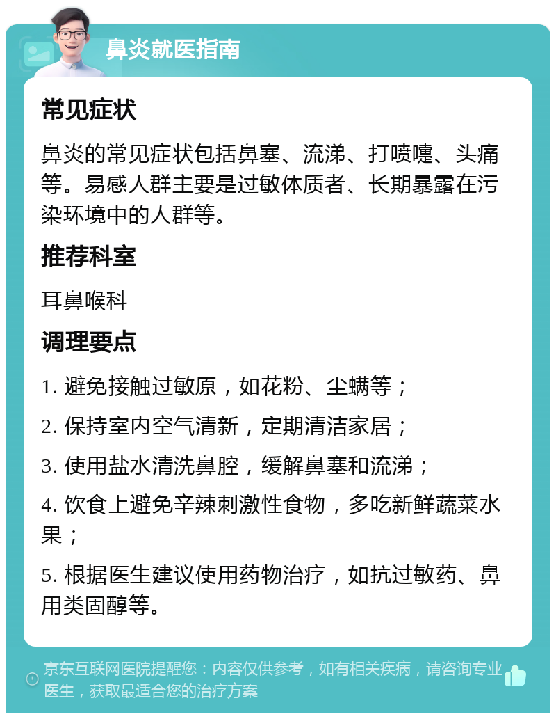 鼻炎就医指南 常见症状 鼻炎的常见症状包括鼻塞、流涕、打喷嚏、头痛等。易感人群主要是过敏体质者、长期暴露在污染环境中的人群等。 推荐科室 耳鼻喉科 调理要点 1. 避免接触过敏原，如花粉、尘螨等； 2. 保持室内空气清新，定期清洁家居； 3. 使用盐水清洗鼻腔，缓解鼻塞和流涕； 4. 饮食上避免辛辣刺激性食物，多吃新鲜蔬菜水果； 5. 根据医生建议使用药物治疗，如抗过敏药、鼻用类固醇等。