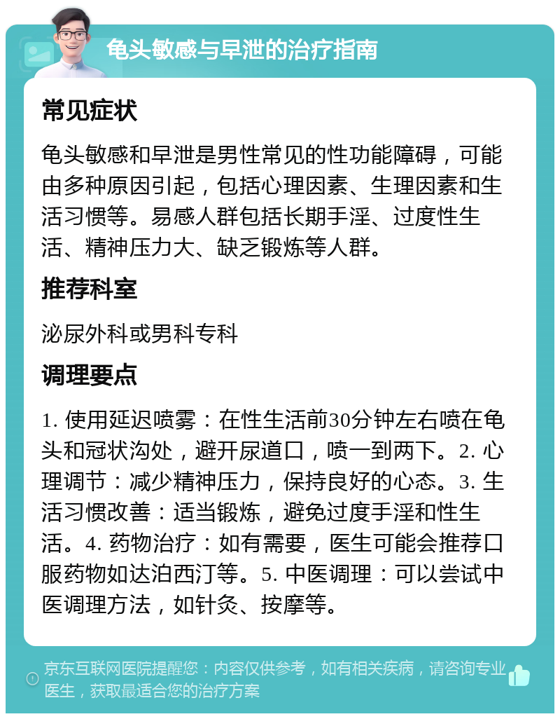 龟头敏感与早泄的治疗指南 常见症状 龟头敏感和早泄是男性常见的性功能障碍，可能由多种原因引起，包括心理因素、生理因素和生活习惯等。易感人群包括长期手淫、过度性生活、精神压力大、缺乏锻炼等人群。 推荐科室 泌尿外科或男科专科 调理要点 1. 使用延迟喷雾：在性生活前30分钟左右喷在龟头和冠状沟处，避开尿道口，喷一到两下。2. 心理调节：减少精神压力，保持良好的心态。3. 生活习惯改善：适当锻炼，避免过度手淫和性生活。4. 药物治疗：如有需要，医生可能会推荐口服药物如达泊西汀等。5. 中医调理：可以尝试中医调理方法，如针灸、按摩等。